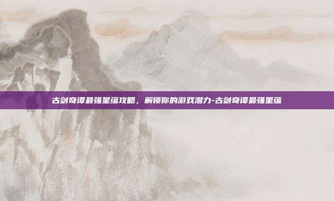古剑奇谭最强星蕴攻略,解锁你的游戏潜力-古剑奇谭最强星蕴