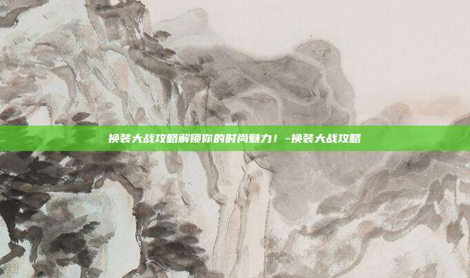 换装大战攻略解锁你的时尚魅力!-换装大战攻略