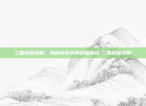 三国伏魔攻略,揭秘游戏中的终极挑战-三国伏魔攻略