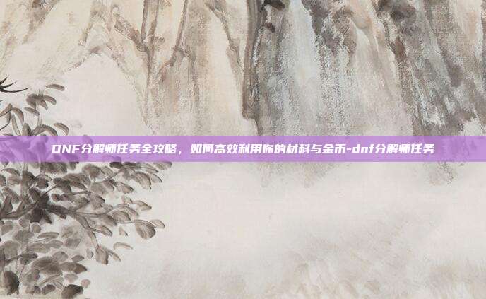 DNF分解师任务全攻略,如何高效利用你的材料与金币-dnf分解师任务