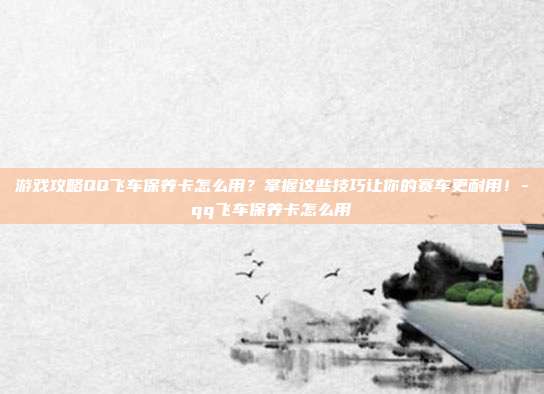 游戏攻略QQ飞车保养卡怎么用?掌握这些技巧让你的赛车更耐用!-qq飞车保养卡怎么用