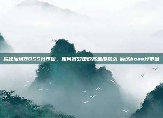 揭秘魔域BOSS分布图,如何高效击败高难度挑战-魔域boos分布图
