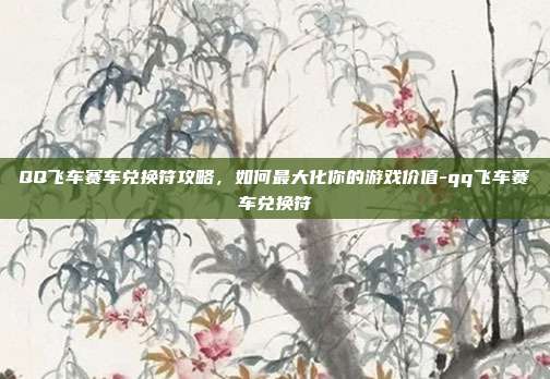 QQ飞车赛车兑换符攻略,如何最大化你的游戏价值-qq飞车赛车兑换符