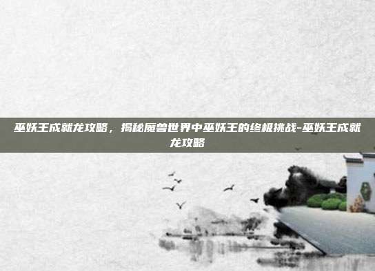 巫妖王成就龙攻略,揭秘魔兽世界中巫妖王的终极挑战-巫妖王成就龙攻略