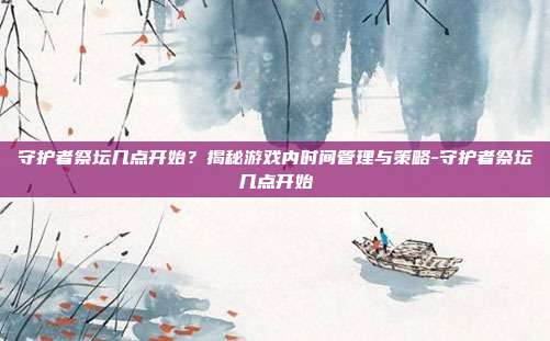 守护者祭坛几点开始?揭秘游戏内时间管理与策略-守护者祭坛几点开始