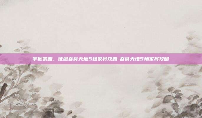 掌握策略,征服吞食天地5杨家将攻略-吞食天地5杨家将攻略