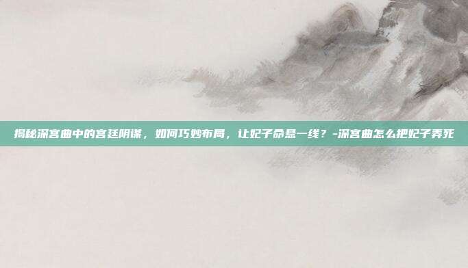 揭秘深宫曲中的宫廷阴谋,如何巧妙布局,让妃子命悬一线?-深宫曲怎么把妃子弄死