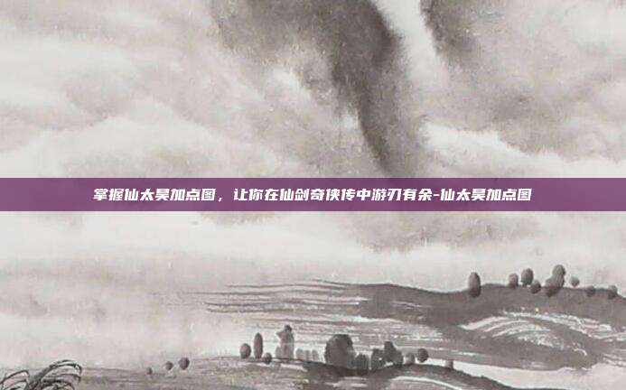 掌握仙太昊加点图,让你在仙剑奇侠传中游刃有余-仙太昊加点图