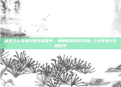 探索上古卷轴5的性感盔甲,解锁你的游戏风格-上古卷轴5性感盔甲