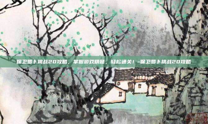 保卫萝卜挑战20攻略,掌握游戏精髓,轻松通关!-保卫萝卜挑战20攻略