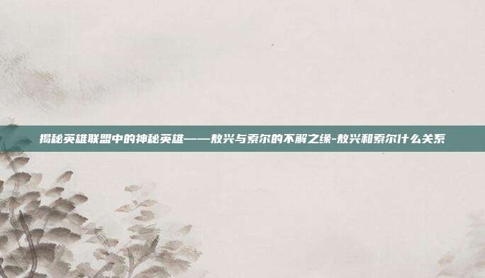 揭秘英雄联盟中的神秘英雄——敖兴与索尔的不解之缘-敖兴和索尔什么关系
