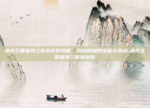 洛克王国亚特兰蒂斯宫殿攻略,揭秘隐藏的宝藏与挑战-洛克王国亚特兰蒂斯宫殿