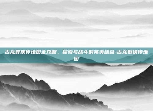 古龙群侠传地图全攻略,探索与战斗的完美结合-古龙群侠传地图