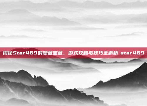 揭秘Star469的隐藏宝藏,游戏攻略与技巧全解析-star469