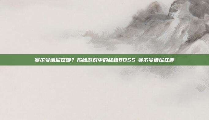 赛尔号谱尼在哪?揭秘游戏中的终极BOSS-赛尔号谱尼在哪