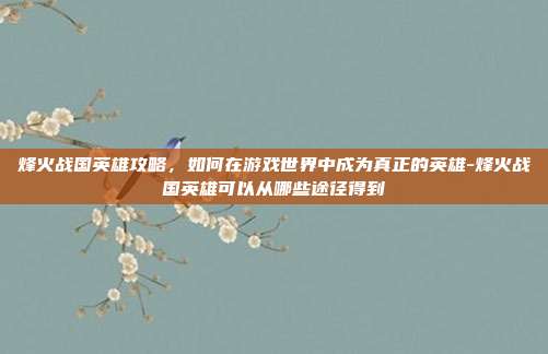 烽火战国英雄攻略,如何在游戏世界中成为真正的英雄-烽火战国英雄可以从哪些途径得到