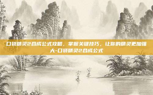 口袋精灵2合成公式攻略,掌握关键技巧,让你的精灵更加强大-口袋精灵2合成公式