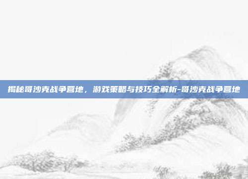 揭秘哥沙克战争营地,游戏策略与技巧全解析-哥沙克战争营地