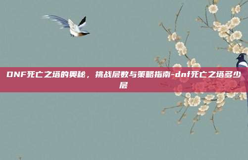 DNF死亡之塔的奥秘,挑战层数与策略指南-dnf死亡之塔多少层