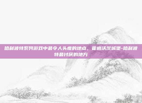 哈利波特系列游戏中最令人头疼的地点,霍格沃茨城堡-哈利波特最讨厌的地方
