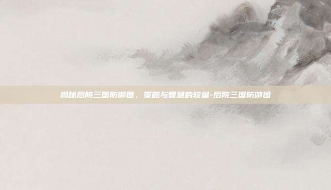 揭秘后院三国防御图,策略与智慧的较量-后院三国防御图