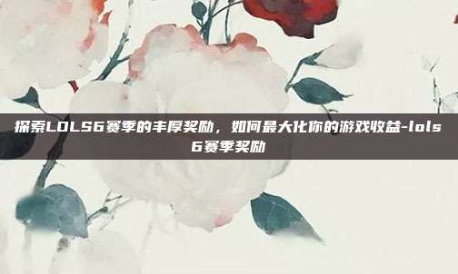 探索LOLS6赛季的丰厚奖励,如何最大化你的游戏收益-lols6赛季奖励