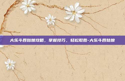 大乐斗四姑娘攻略,掌握技巧,轻松取胜-大乐斗四姑娘