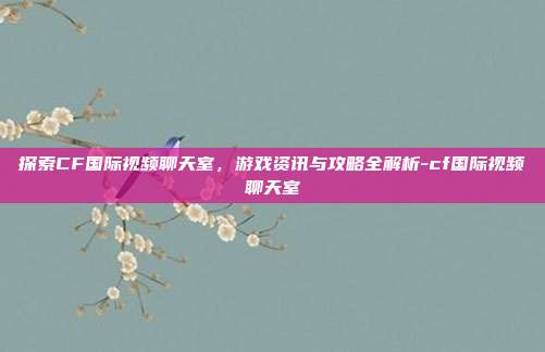 探索CF国际视频聊天室,游戏资讯与攻略全解析-cf国际视频聊天室