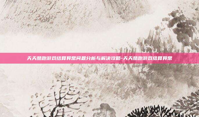 天天酷跑游戏结算异常问题分析与解决攻略-天天酷跑游戏结算异常