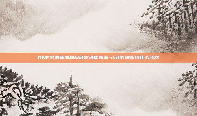 DNF男法师的终极武器选择指南-dnf男法师用什么武器