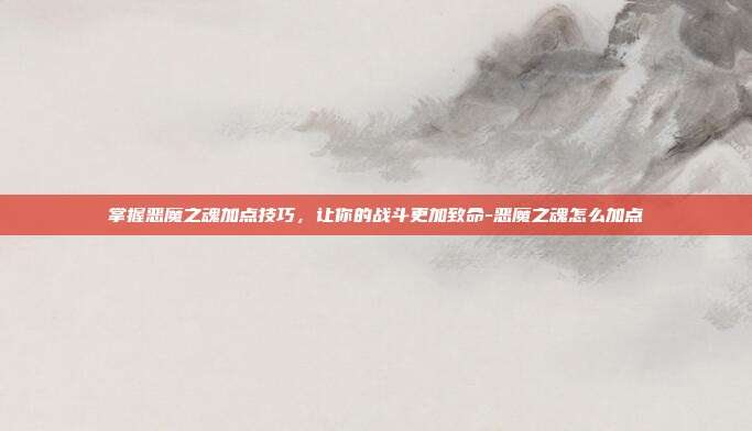 掌握恶魔之魂加点技巧,让你的战斗更加致命-恶魔之魂怎么加点