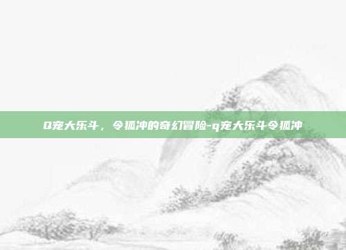 Q宠大乐斗,令狐冲的奇幻冒险-q宠大乐斗令狐冲