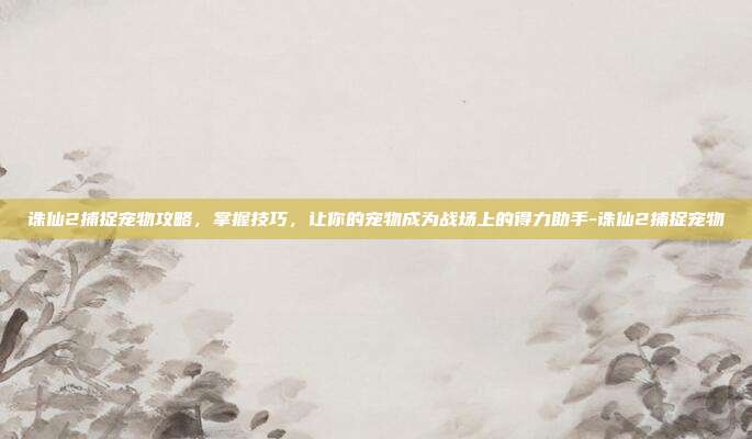诛仙2捕捉宠物攻略,掌握技巧,让你的宠物成为战场上的得力助手-诛仙2捕捉宠物