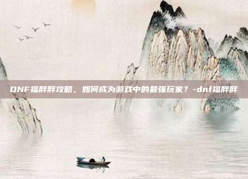 DNF福胖胖攻略,如何成为游戏中的最强玩家?-dnf福胖胖