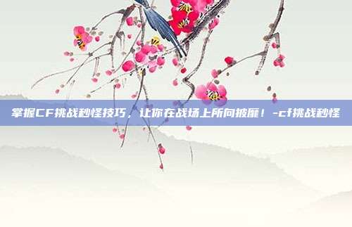 掌握CF挑战秒怪技巧,让你在战场上所向披靡!-cf挑战秒怪