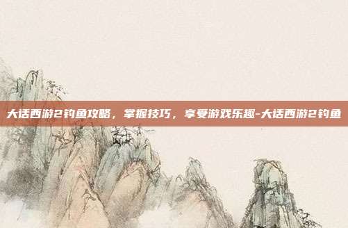 大话西游2钓鱼攻略,掌握技巧,享受游戏乐趣-大话西游2钓鱼