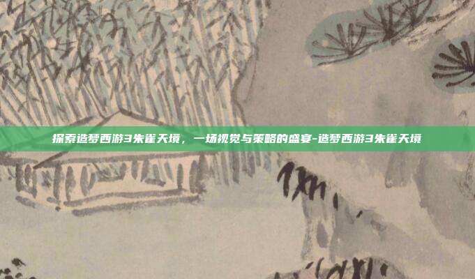 探索造梦西游3朱雀天境,一场视觉与策略的盛宴-造梦西游3朱雀天境