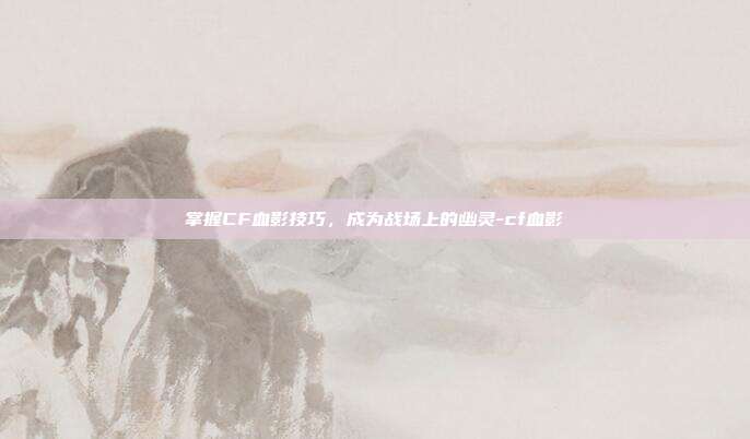 掌握CF血影技巧,成为战场上的幽灵-cf血影