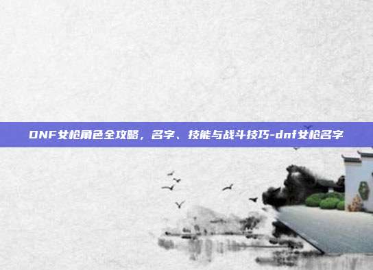 DNF女枪角色全攻略,名字、技能与战斗技巧-dnf女枪名字