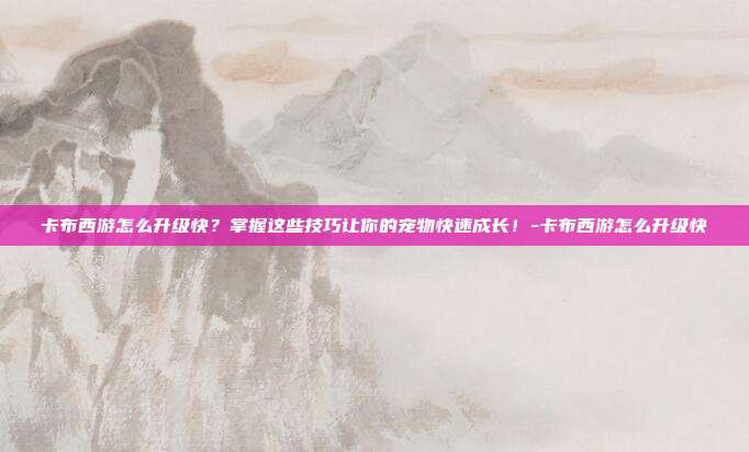 卡布西游怎么升级快?掌握这些技巧让你的宠物快速成长!-卡布西游怎么升级快