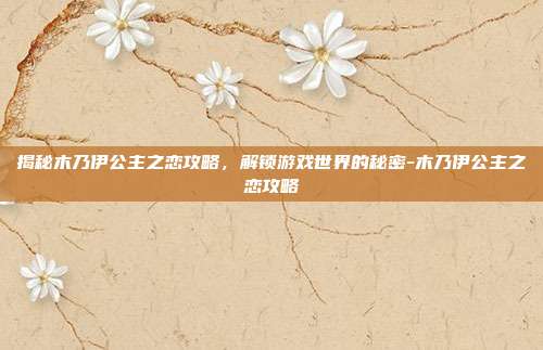 揭秘木乃伊公主之恋攻略,解锁游戏世界的秘密-木乃伊公主之恋攻略