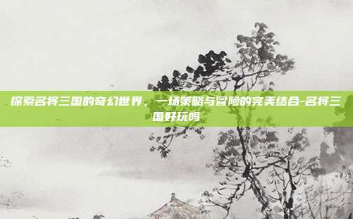 探索名将三国的奇幻世界,一场策略与冒险的完美结合-名将三国好玩吗