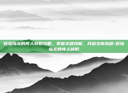 冒险岛龙的传人转职攻略,掌握关键技能,开启全新旅程-冒险岛龙的传人转职