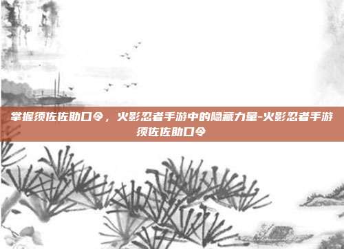 掌握须佐佐助口令,火影忍者手游中的隐藏力量-火影忍者手游须佐佐助口令