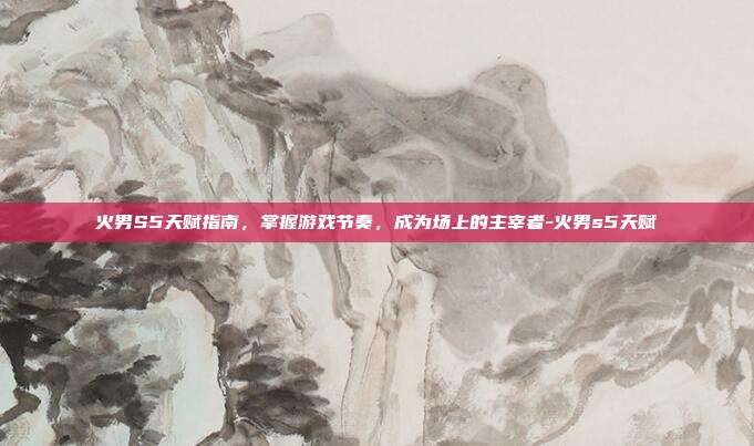 火男S5天赋指南,掌握游戏节奏,成为场上的主宰者-火男s5天赋