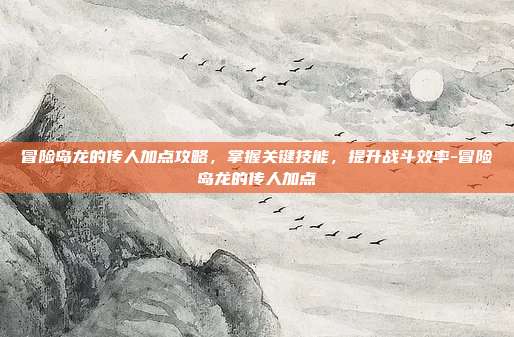冒险岛龙的传人加点攻略,掌握关键技能,提升战斗效率-冒险岛龙的传人加点
