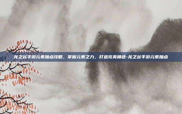 龙之谷手游元素加点攻略,掌握元素之力,打造完美角色-龙之谷手游元素加点