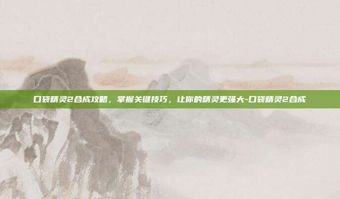 口袋精灵2合成攻略,掌握关键技巧,让你的精灵更强大-口袋精灵2合成