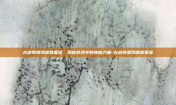古剑奇谭风晴雪星蕴,揭秘游戏中的神秘力量-古剑奇谭风晴雪星蕴