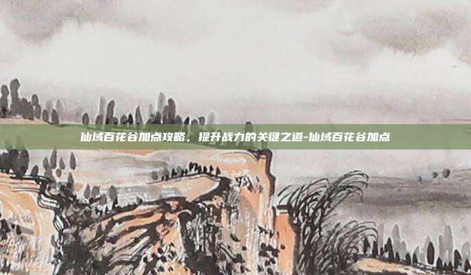 仙域百花谷加点攻略,提升战力的关键之道-仙域百花谷加点